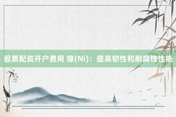 股票配资开户费用 镍(Ni)：提高韧性和耐腐蚀性能