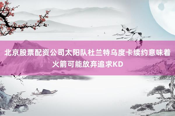 北京股票配资公司太阳队杜兰特乌度卡续约意味着火箭可能放弃追求KD