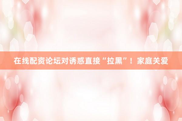 在线配资论坛对诱惑直接“拉黑”！家庭关爱