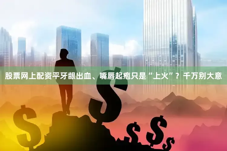 股票网上配资平牙龈出血、嘴唇起疱只是“上火”？千万别大意