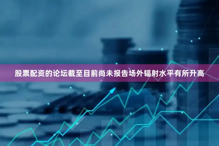 股票配资的论坛截至目前尚未报告场外辐射水平有所升高