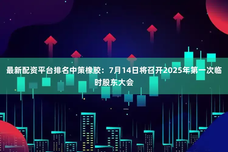 最新配资平台排名中策橡胶：7月14日将召开2025年第一次临时股东大会