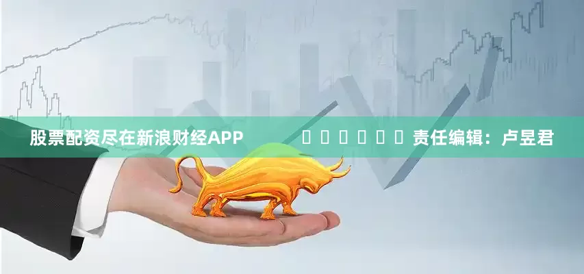 股票配资尽在新浪财经APP            						责任编辑：卢昱君