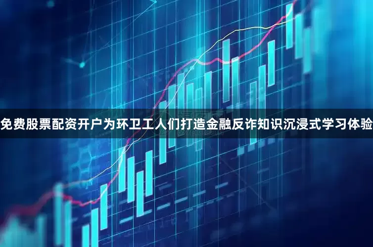 免费股票配资开户为环卫工人们打造金融反诈知识沉浸式学习体验