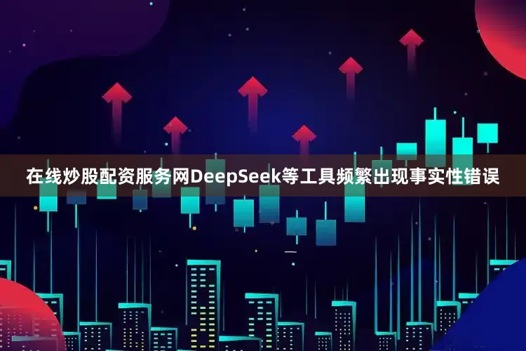 在线炒股配资服务网DeepSeek等工具频繁出现事实性错误
