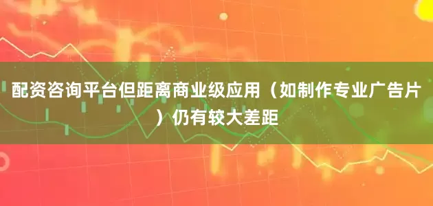 配资咨询平台但距离商业级应用（如制作专业广告片）仍有较大差距