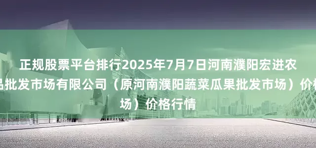 正规股票平台排行2025年7月7日河南濮阳宏进农副产品批发市场有限公司（原河南濮阳蔬菜瓜果批发市场）价格行情