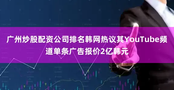 广州炒股配资公司排名韩网热议其YouTube频道单条广告报价2亿韩元