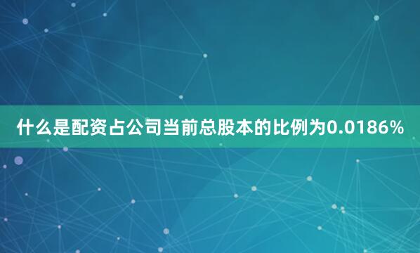 什么是配资占公司当前总股本的比例为0.0186%