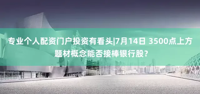 专业个人配资门户投资有看头|7月14日 3500点上方 题材概念能否接棒银行股？