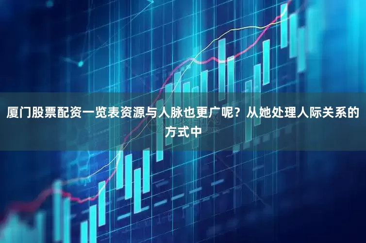 厦门股票配资一览表资源与人脉也更广呢？从她处理人际关系的方式中