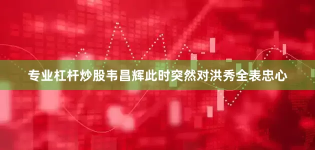 专业杠杆炒股韦昌辉此时突然对洪秀全表忠心