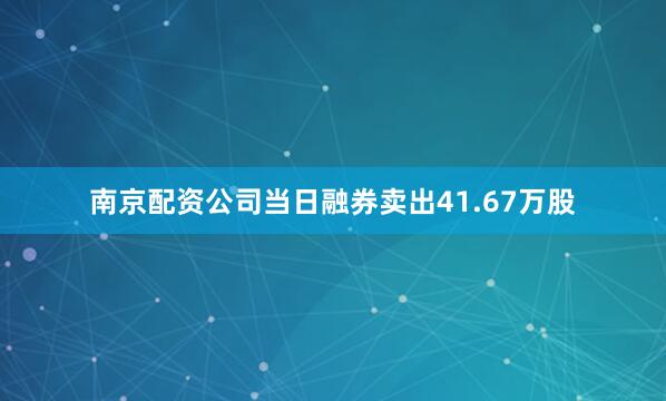 南京配资公司当日融券卖出41.67万股