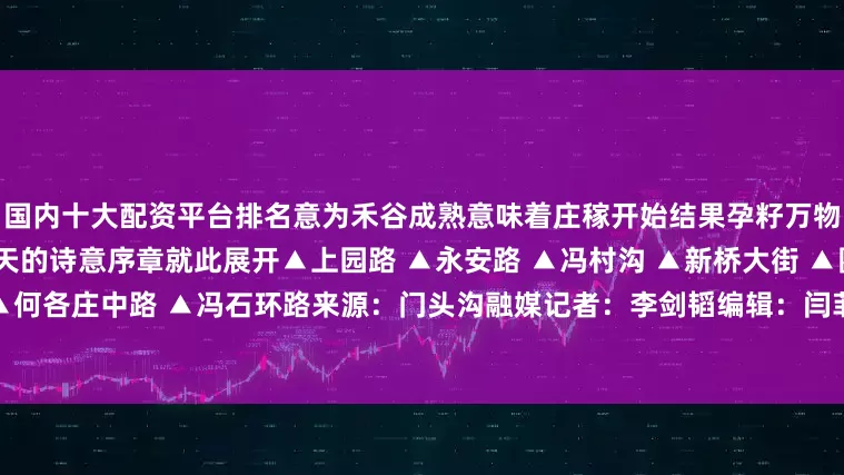 国内十大配资平台排名意为禾谷成熟意味着庄稼开始结果孕籽万物从繁茂生长渐入成熟结果秋天的诗意序章就此展开▲上园路 ▲永安路 ▲冯村沟 ▲新桥大街 ▲圈门地区 ▲何各庄中路 ▲冯石环路来源：门头沟融媒记者：李剑韬编辑：闫菲点亮「推荐」 永不失联发布于：北京市