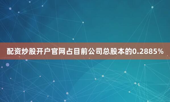配资炒股开户官网占目前公司总股本的0.2885%