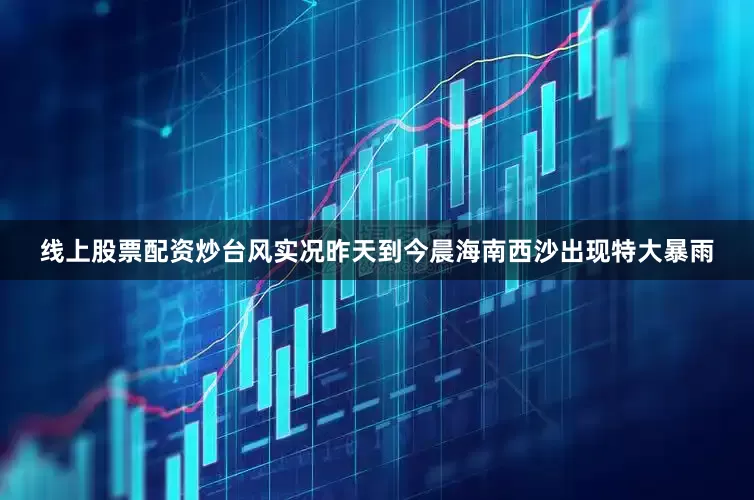 线上股票配资炒台风实况昨天到今晨海南西沙出现特大暴雨