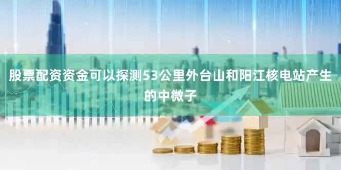 股票配资资金可以探测53公里外台山和阳江核电站产生的中微子