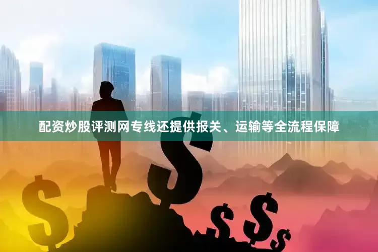 配资炒股评测网专线还提供报关、运输等全流程保障