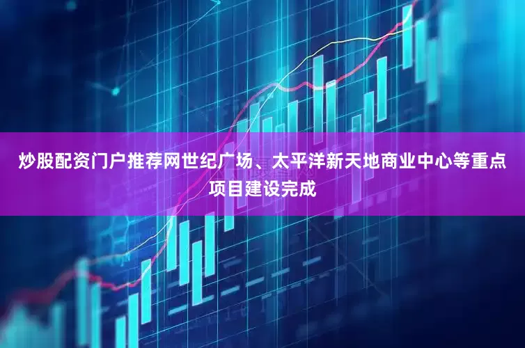 炒股配资门户推荐网世纪广场、太平洋新天地商业中心等重点项目建设完成