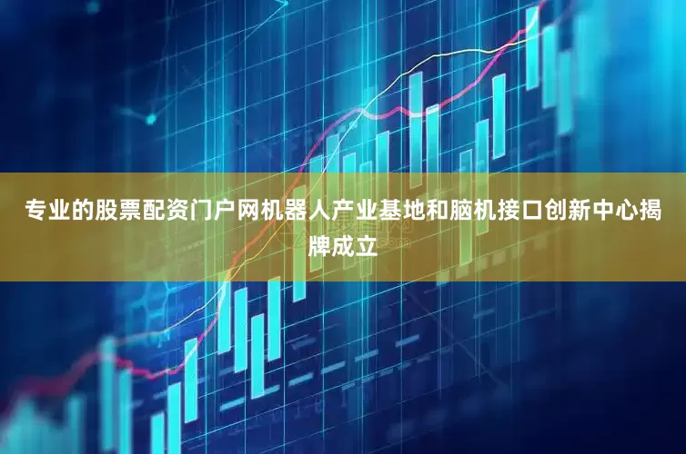 专业的股票配资门户网机器人产业基地和脑机接口创新中心揭牌成立