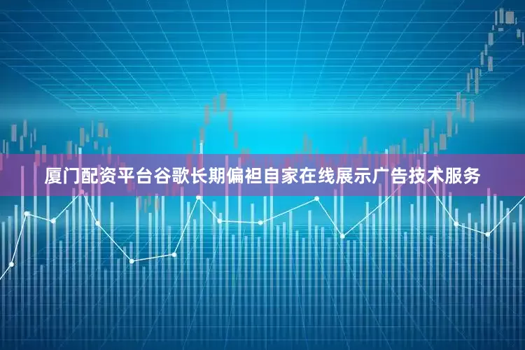 厦门配资平台谷歌长期偏袒自家在线展示广告技术服务