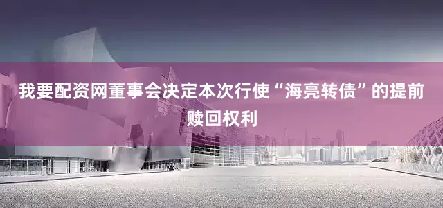 我要配资网董事会决定本次行使“海亮转债”的提前赎回权利